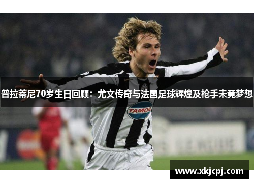 普拉蒂尼70岁生日回顾：尤文传奇与法国足球辉煌及枪手未竟梦想